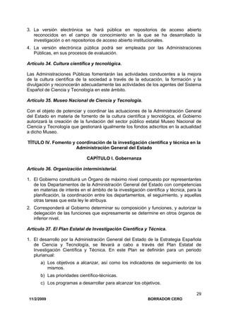 11/2/2009 BORRADOR CERO
29
3. La versión electrónica se hará pública en repositorios de acceso abierto
reconocidos en el campo de conocimiento en la que se ha desarrollado la
investigación o en repositorios de acceso abierto institucionales.
4. La versión electrónica pública podrá ser empleada por las Administraciones
Públicas, en sus procesos de evaluación.
Artículo 34. Cultura científica y tecnológica.
Las Administraciones Públicas fomentarán las actividades conducentes a la mejora
de la cultura científica de la sociedad a través de la educación, la formación y la
divulgación y reconocerán adecuadamente las actividades de los agentes del Sistema
Español de Ciencia y Tecnología en este ámbito.
Artículo 35. Museo Nacional de Ciencia y Tecnología.
Con el objeto de potenciar y coordinar las actuaciones de la Administración General
del Estado en materia de fomento de la cultura científica y tecnológica, el Gobierno
autorizará la creación de la fundación del sector público estatal Museo Nacional de
Ciencia y Tecnología que gestionará igualmente los fondos adscritos en la actualidad
a dicho Museo.
TÍTULO IV. Fomento y coordinación de la investigación científica y técnica en la
Administración General del Estado
CAPÍTULO I. Gobernanza
Artículo 36. Organización interministerial.
1. El Gobierno constituirá un Órgano de máximo nivel compuesto por representantes
de los Departamentos de la Administración General del Estado con competencias
en materias de interés en el ámbito de la investigación científica y técnica, para la
planificación, la coordinación entre los departamentos, el seguimiento, y aquellas
otras tareas que esta ley le atribuya.
2. Corresponderá al Gobierno determinar su composición y funciones, y autorizar la
delegación de las funciones que expresamente se determine en otros órganos de
inferior nivel.
Artículo 37. El Plan Estatal de Investigación Científica y Técnica.
1. El desarrollo por la Administración General del Estado de la Estrategia Española
de Ciencia y Tecnología, se llevará a cabo a través del Plan Estatal de
Investigación Científica y Técnica. En este Plan se definirán para un periodo
plurianual:
a) Los objetivos a alcanzar, así como los indicadores de seguimiento de los
mismos.
b) Las prioridades científico-técnicas.
c) Los programas a desarrollar para alcanzar los objetivos.
 