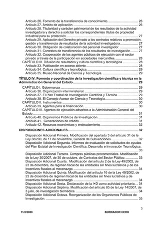 11/2/2009 BORRADOR CERO
3
Artículo 26. Fomento de la transferencia de conocimiento.................................. 26
Artículo 27. Ámbito de aplicación. ....................................................................... 26
Artículo 28. Titularidad y carácter patrimonial de los resultados de la actividad
investigadora y derecho a solicitar los correspondientes títulos de propiedad
industrial para su protección................................................................................ 27
Artículo 29. Aplicación del Derecho privado a los contratos relativos a promoción,
gestión y transferencia de resultados de la actividad investigadora.................... 27
Artículo 30. Obligación de colaboración del personal investigador. .................... 27
Artículo 31. Contratos de transferencia de los resultados de investigación......... 27
Artículo 32. Cooperación de los agentes públicos de ejecución con el sector
privado a través de la participación en sociedades mercantiles.......................... 28
CAPÍTULO III. Difusión de resultados y cultura científica y tecnológica ................. 28
Artículo 33. Publicación en acceso abierto.......................................................... 28
Artículo 34. Cultura científica y tecnológica......................................................... 29
Artículo 35. Museo Nacional de Ciencia y Tecnología. ....................................... 29
TÍTULO IV. Fomento y coordinación de la investigación científica y técnica en la
Administración General del Estado ........................................................................ 29
CAPÍTULO I. Gobernanza ...................................................................................... 29
Artículo 36. Organización interministerial. ........................................................... 29
Artículo 37. El Plan Estatal de Investigación Científica y Técnica. ...................... 29
Artículo 38. El Consejo Asesor de Ciencia y Tecnología..................................... 30
CAPÍTULO II. Instrumentos .................................................................................... 30
Artículo 39. Agentes para la financiación. ........................................................... 30
CAPÍTULO III. Agentes de ejecución adscritos a la Administración General del
Estado..................................................................................................................... 31
Artículo 40. Organismos Públicos de Investigación............................................. 31
Artículo 41. Generaciones de crédito. ................................................................ 31
Artículo 42. Recursos económicos y endeudamiento.......................................... 32
DISPOSICIONES ADICIONALES.............................................................................. 32
Disposición Adicional Primera. Modificación del apartado 3 del artículo 31 de la
Ley 38/200, de 17 de noviembre, General de Subvenciones.............................. 32
Disposición Adicional Segunda. Informes de evaluación de solicitudes de ayudas
del Plan Estatal de Investigación Científica, Desarrollo e Innovación Tecnológica.
............................................................................................................................ 33
Disposición Adicional Tercera. Compras públicas precomerciales. Modificación
de la Ley 30/2007, de 30 de octubre, de Contratos del Sector Público............... 33
Disposición Adicional Cuarta. Modificación del artículo 2 de la Ley 49/2002, de
23 de diciembre, de régimen fiscal de las entidades sin fines lucrativos y de los
incentivos fiscales al mecenazgo. ....................................................................... 34
Disposición Adicional Quinta. Modificación del artículo 16 de la Ley 49/2002, de
23 de diciembre de régimen fiscal de las entidades sin fines lucrativos y de
incentivos fiscales al mecenazgo. ....................................................................... 34
Disposición Adicional Sexta. Declaración de la I+D como actividad prioritaria. .. 34
Disposición Adicional Séptima. Modificación del artículo 85 de la Ley 14/2007, de
3 julio, de investigación biomédica. ..................................................................... 34
Disposición Adicional Octava. Reorganización de los Organismos Públicos de
Investigación. ...................................................................................................... 35
 