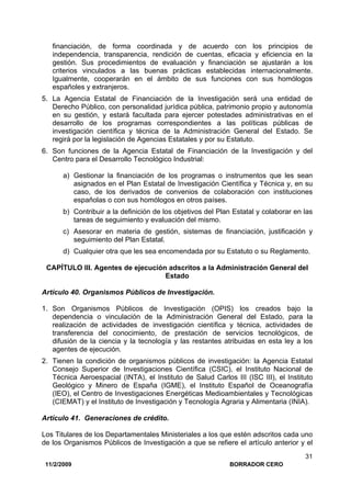 11/2/2009 BORRADOR CERO
31
financiación, de forma coordinada y de acuerdo con los principios de
independencia, transparencia, rendición de cuentas, eficacia y eficiencia en la
gestión. Sus procedimientos de evaluación y financiación se ajustarán a los
criterios vinculados a las buenas prácticas establecidas internacionalmente.
Igualmente, cooperarán en el ámbito de sus funciones con sus homólogos
españoles y extranjeros.
5. La Agencia Estatal de Financiación de la Investigación será una entidad de
Derecho Público, con personalidad jurídica pública, patrimonio propio y autonomía
en su gestión, y estará facultada para ejercer potestades administrativas en el
desarrollo de los programas correspondientes a las políticas públicas de
investigación científica y técnica de la Administración General del Estado. Se
regirá por la legislación de Agencias Estatales y por su Estatuto.
6. Son funciones de la Agencia Estatal de Financiación de la Investigación y del
Centro para el Desarrollo Tecnológico Industrial:
a) Gestionar la financiación de los programas o instrumentos que les sean
asignados en el Plan Estatal de Investigación Científica y Técnica y, en su
caso, de los derivados de convenios de colaboración con instituciones
españolas o con sus homólogos en otros países.
b) Contribuir a la definición de los objetivos del Plan Estatal y colaborar en las
tareas de seguimiento y evaluación del mismo.
c) Asesorar en materia de gestión, sistemas de financiación, justificación y
seguimiento del Plan Estatal.
d) Cualquier otra que les sea encomendada por su Estatuto o su Reglamento.
CAPÍTULO III. Agentes de ejecución adscritos a la Administración General del
Estado
Artículo 40. Organismos Públicos de Investigación.
1. Son Organismos Públicos de Investigación (OPIS) los creados bajo la
dependencia o vinculación de la Administración General del Estado, para la
realización de actividades de investigación científica y técnica, actividades de
transferencia del conocimiento, de prestación de servicios tecnológicos, de
difusión de la ciencia y la tecnología y las restantes atribuidas en esta ley a los
agentes de ejecución.
2. Tienen la condición de organismos públicos de investigación: la Agencia Estatal
Consejo Superior de Investigaciones Científica (CSIC), el Instituto Nacional de
Técnica Aeroespacial (INTA), el Instituto de Salud Carlos III (ISC III), el Instituto
Geológico y Minero de España (IGME), el Instituto Español de Oceanografía
(IEO), el Centro de Investigaciones Energéticas Medioambientales y Tecnológicas
(CIEMAT) y el Instituto de Investigación y Tecnología Agraria y Alimentaria (INIA).
Artículo 41. Generaciones de crédito.
Los Titulares de los Departamentales Ministeriales a los que estén adscritos cada uno
de los Organismos Públicos de Investigación a que se refiere el artículo anterior y el
 
