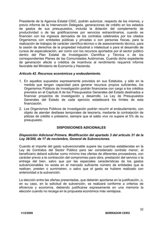 11/2/2009 BORRADOR CERO
32
Presidente de la Agencia Estatal CSIC, podrán autorizar, respecto de los mismos, y
previo informe de la Intervención Delegada, generaciones de crédito en los estados
de gastos de sus presupuestos, incluida la dotación del complemento de
productividad o de las gratificaciones por servicios extraordinarios, cuando se
financien con los ingresos derivados de los contratos celebrados por los citados
Organismos con entidades públicas y privadas o con personas físicas, para la
realización de trabajos de carácter científico-técnico o de asesoramiento técnico, para
la cesión de derechos de la propiedad industrial o intelectual o para el desarrollo de
cursos de especialización, así como con los recursos aportados por el sector público
dentro del Plan Estatal de Investigación Científica y Técnica o de los
correspondientes Planes de Ias Comunidades Autónomas. Cuando dicho expediente
de generación afecte a créditos de incentivos al rendimiento requerirá informe
favorable del Ministerio de Economía y Hacienda.
Artículo 42. Recursos económicos y endeudamiento.
1. En aquellos supuestos expresamente previstos en sus Estatutos, y sólo en la
medida que tengan capacidad para generar recursos propios suficientes, los
Organismos Públicos de Investigación podrán financiarse con cargo a los créditos
previstos en el Capítulo 8 de los Presupuestos Generales del Estado destinados a
financiar proyectos de investigación y desarrollo. La Ley de Presupuestos
Generales del Estado de cada ejercicio establecerá los límites de esta
financiación.
2. Los Organismos Públicos de Investigación podrán recurrir al endeudamiento, con
objeto de atender desfases temporales de tesorería, mediante la contratación de
pólizas de crédito o préstamo, siempre que el saldo vivo no supere el 5% de su
presupuesto.
DISPOSICIONES ADICIONALES
Disposición Adicional Primera. Modificación del apartado 3 del artículo 31 de la
Ley 38/200, de 17 de noviembre, General de Subvenciones.
Cuando el importe del gasto subvencionable supere las cuantías establecidas en la
Ley de Contratos del Sector Público para ser considerado contrato menor, el
beneficiario deberá solicitar como mínimo tres ofertas de diferentes proveedores, con
carácter previo a la contracción del compromiso para obra, prestación del servicio o la
entrega del bien, salvo que por las especiales características de los gastos
subvencionables no exista en el mercado suficiente número de entidades que la
realicen, presten o suministren, o salvo que el gasto se hubiere realizado con
anterioridad a la subvención.
La elección entre las ofertas presentadas, que deberán aportarse en la justificación, o,
en su caso, en la solicitud de subvención, se realizará conforme a criterios de
eficiencia y economía, debiendo justificarse expresamente en una memoria la
elección cuando no recaiga en la propuesta económica más ventajosa.
 