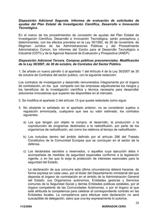 11/2/2009 BORRADOR CERO
33
Disposición Adicional Segunda. Informes de evaluación de solicitudes de
ayudas del Plan Estatal de Investigación Científica, Desarrollo e Innovación
Tecnológica.
En el marco de los procedimientos de concesión de ayudas del Plan Estatal de
Investigación Científica, Desarrollo e Innovación Tecnológica, serán preceptivos y
determinantes, con los efectos previstos en la Ley 30/1992, de 26 de noviembre, de
Régimen Jurídico de las Administraciones Públicas y del Procedimiento
Administrativo Común, los informes del Centro para el Desarrollo Tecnológico e
Industrial (CDTI) y de la Agencia Nacional de Evaluación y Prospectiva (ANEP).
Disposición Adicional Tercera. Compras públicas precomerciales. Modificación
de la Ley 30/2007, de 30 de octubre, de Contratos del Sector Público.
1. Se añade un nuevo párrafo r) al apartado 1 del Artículo 4 de la Ley 30/2007 de 30
de octubre de Contratos del sector publico, con la siguiente redacción:
Los contratos de investigación y desarrollo remunerados íntegramente por el órgano
de contratación, en los que comparte con las empresas adjudicatarias los riesgos y
los beneficios de la investigación científica y técnica necesaria para desarrollar
soluciones innovadoras que superen las disponibles en el mercado.
2. Se modifica el apartado 2 del artículo 13 que queda redactado como sigue:
3. No obstante lo señalado en el apartado anterior, no se consideran sujetos a
regulación armonizada, cualquiera que sea su valor estimado, los contratos
siguientes:
a) Los que tengan por objeto la compra, el desarrollo, la producción o la
coproducción de programas destinados a la radiodifusión, por parte de los
organismos de radiodifusión, así como los relativos al tiempo de radiodifusión.
b) Los incluidos dentro del ámbito definido por el artículo 296 del Tratado
Constitutivo de la Comunidad Europea que se concluyan en el sector de la
defensa.
c) Los declarados secretos o reservados, o aquellos cuya ejecución deba ir
acompañada de medidas de seguridad especiales conforme a la legislación
vigente, o en los que lo exija la protección de intereses esenciales para la
seguridad del Estado.
La declaración de que concurre esta última circunstancia deberá hacerse, de
forma expresa en cada caso, por el titular del Departamento ministerial del que
dependa el órgano de contratación en el ámbito de la Administración General
del Estado, sus Organismos autónomos, Entidades gestoras y Servicios
comunes de la Seguridad Social y demás Entidades públicas estatales, por el
órgano competente de las Comunidades Autónomas, o por el órgano al que
esté atribuida la competencia para celebrar el correspondiente contrato en las
Entidades locales. La competencia para efectuar esta declaración no será
susceptible de delegación, salvo que una ley expresamente lo autorice.
 