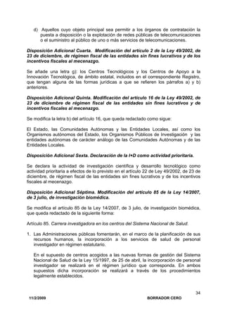 11/2/2009 BORRADOR CERO
34
d) Aquellos cuyo objeto principal sea permitir a los órganos de contratación la
puesta a disposición o la explotación de redes públicas de telecomunicaciones
o el suministro al público de uno o más servicios de telecomunicaciones.
Disposición Adicional Cuarta. Modificación del artículo 2 de la Ley 49/2002, de
23 de diciembre, de régimen fiscal de las entidades sin fines lucrativos y de los
incentivos fiscales al mecenazgo.
Se añade una letra g): los Centros Tecnológicos y los Centros de Apoyo a la
Innovación Tecnológica, de ámbito estatal, incluidos en el correspondiente Registro,
que tengan alguna de las formas jurídicas a que se refieren los párrafos a) y b)
anteriores.
Disposición Adicional Quinta. Modificación del artículo 16 de la Ley 49/2002, de
23 de diciembre de régimen fiscal de las entidades sin fines lucrativos y de
incentivos fiscales al mecenazgo.
Se modifica la letra b) del artículo 16, que queda redactado como sigue:
El Estado, las Comunidades Autónomas y las Entidades Locales, así como los
Organismos autónomos del Estado, los Organismos Públicos de Investigación y las
entidades autónomas de carácter análogo de las Comunidades Autónomas y de las
Entidades Locales.
Disposición Adicional Sexta. Declaración de la I+D como actividad prioritaria.
Se declara la actividad de investigación científica y desarrollo tecnológico como
actividad prioritaria a efectos de lo previsto en el artículo 22 de Ley 49/2002, de 23 de
diciembre, de régimen fiscal de las entidades sin fines lucrativos y de los incentivos
fiscales al mecenazgo.
Disposición Adicional Séptima. Modificación del artículo 85 de la Ley 14/2007,
de 3 julio, de investigación biomédica.
Se modifica el artículo 85 de la Ley 14/2007, de 3 julio, de investigación biomédica,
que queda redactado de la siguiente forma:
Artículo 85. Carrera investigadora en los centros del Sistema Nacional de Salud.
1. Las Administraciones públicas fomentarán, en el marco de la planificación de sus
recursos humanos, la incorporación a los servicios de salud de personal
investigador en régimen estatutario.
En el supuesto de centros acogidos a las nuevas formas de gestión del Sistema
Nacional de Salud de la Ley 15/1997, de 25 de abril, la incorporación de personal
investigador se realizará en el régimen jurídico que corresponda. En ambos
supuestos dicha incorporación se realizará a través de los procedimientos
legalmente establecidos.
 