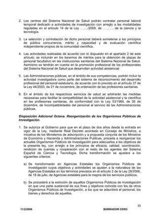 11/2/2009 BORRADOR CERO
35
2. Los centros del Sistema Nacional de Salud podrán contratar personal laboral
temporal dedicado a actividades de investigación con arreglo a las modalidades
reguladas en el artículo 14 de la Ley ……./2009, de ………, de la ciencia y la
tecnología.
3. La selección y contratación de dicho personal deberá someterse a los principios
de pública concurrencia, mérito y capacidad y de evaluación científica
independiente propios de la comunidad científica.
4. Las actividades realizadas de acuerdo con lo dispuesto en el apartado 2 de este
artículo, se incluirán en los baremos de méritos para la obtención de plazas de
personal facultativo en las instituciones sanitarias del Sistema Nacional de Salud.
Asimismo se tendrán en cuenta en la promoción profesional de los profesionales
del Sistema Nacional de Salud que desarrollan actividad asistencial.
5. Las Administraciones públicas, en el ámbito de sus competencias, podrán incluir la
actividad investigadora como parte del sistema de reconocimiento del desarrollo
profesional del personal estatutario, de acuerdo con lo previsto en el artículo 37 de
la Ley 44/2003, de 21 de noviembre, de ordenación de las profesiones sanitarias.
6. En el ámbito de los respectivos servicios de salud se arbitrarán las medidas
necesarias para facilitar la compatibilidad de la actividad asistencial y la científica
en las profesiones sanitarias, de conformidad con la Ley 53/1984, de 26 de
diciembre, de Incompatibilidades del personal al servicio de las Administraciones
públicas.
Disposición Adicional Octava. Reorganización de los Organismos Públicos de
Investigación.
1. Se autoriza al Gobierno para que en el plazo de dos años desde la entrada en
vigor de la Ley, mediante Real Decreto acordado en Consejo de Ministros, a
iniciativa de los Ministerios de adscripción y a propuesta conjunta de los Ministros
de Economía y Hacienda y Administraciones Publicas, proceda a reorganizar los
actuales Organismos Públicos de Investigación para adecuarlos a los objetivos de
la presente ley, con arreglo a los principios de eficacia, calidad, coordinación,
rendición de cuentas y cooperación con el resto de los agentes del Sistema
Español de Ciencia y Tecnología. Dicha transformación se ajustara a los
siguientes criterios:
a) Se transformarán en Agencias Estatales los Organismos Públicos de
Investigación cuyos objetivos y actividades se ajusten a la naturaleza de las
Agencias Estatales en los términos previstos en el articulo 2 de la Ley 28/2006,
de 18 de julio, de Agencias estatales para la mejora de los servicios públicos.
b) Se procederá a la extinción de aquellos Organismos Públicos de Investigación
en que una parte sustancial de sus fines y objetivos coincida con los de otros
Organismos Públicos de Investigación, a los que se adscribirá el personal, los
bienes y derechos de aquellos.
 