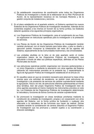 11/2/2009 BORRADOR CERO
36
c) Se establecerán mecanismos de coordinación entre todos los Organismos
Públicos de Investigación a través de la elaboración de su Plan Plurianual de
Acción, de la representación recíproca en los Consejos Rectores y de la
gestión conjunta de instalaciones y servicios.
2. En el plazo establecido en el apartado anterior, el Gobierno aprobará los nuevos
Estatutos de los Organismos Públicos de Investigación resultantes. Además de los
contenidos exigidos a los mismos en función de su forma jurídica, los Estatutos
deberán ajustarse a los siguientes principios organizativos:
a) Los Organismos Públicos de Investigación, para el cumplimiento de sus fines,
se organizaran en estructuras operativas para la investigación o la prestación
de servicios.
b) Los Planes de Acción de los Organismos Públicos de Investigación tendrán
carácter plurianual, con el mismo periodo para todos ellos, y para su diseño y
ejecución podrán incorporar la colaboración del resto de los agentes del
Sistema, especialmente de las Comunidades Autónomas y las Universidades.
c) Las unidades aludidas en la letra a) de este apartado serán el núcleo
organizativo básico de los Organismos Públicos de Investigación que
ejecutarán a través de ellas sus políticas especificas, definidas en los Planes
Plurianuales de Acción.
d) Las estructuras operativas podrán organizarse con recursos pertenecientes a
un único Organismo o mediante la asociación con otros agentes del Sistema
utilizando los instrumentos previstos en la presente ley, y especialmente la
figura de Agrupación Pública de Investigación establecida en el artículo 23.
e) En aquellos casos en que se considere necesario para alcanzar la masa critica
precisa para una actividad de excelencia, se podrán crear estructuras de
investigación o de prestación de servicios de carácter supraterritorial mediante
la agrupación, física o en red, de estructuras inferiores pertenecientes al mismo
área temática, bien del propio Organismo Público de Investigación bien de
otros agentes asociados al mismo mediante los instrumentos previstos en esta
ley. Los Estatutos de los Organismos Públicos de Investigación determinarán
la naturaleza y funciones de dichos Centros de carácter supraterritorial.
f) Se promoverá la investigación en áreas temáticas prioritarias mediante la
constitución de unidades de investigación, propias o en cooperación con otros
agentes del Sistema, con la forma jurídica de fundación o cualquier otra
adecuada a la naturaleza de las funciones que hayan de realizar. Dichas
unidades tendrán la consideración de centros adscritos al Organismo Público
de Investigación que los promueva y estarán sujetos a su coordinación y
dirección estratégica.
 