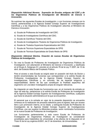 11/2/2009 BORRADOR CERO
37
Disposición Adicional Novena. Supresión de Escalas antiguas del CSIC y de
los Organismos Públicos de Investigación del Ministerio de Ciencia e
Innovación.
Se suprimen las siguientes Escalas de Investigación, o con funciones conexas con la
misma, pertenecientes a la Agencia Estatal Consejo Superior de Investigaciones
Científicas y a los Organismos Públicos de Investigación adscritos al Ministerio de
Ciencia e Innovación:
a) Escala de Profesores de Investigación del CSIC.
b) Escala de Investigadores Científicos del CSIC.
c) Escala de Científicos Titulares del CSIC.
d) Escala de Investigadores Titulares de Organismos Públicos de Investigación.
e) Escala de Titulados Superiores Especializados del CSIC
f) Escala de Técnicos Superiores Especialistas de OPIS
g) Escala de Técnicos Especialistas de Grado Medio de OPIS
Disposición Adicional Décima. Creación de nuevas Escalas de Organismos
Públicos de Investigación.
1. Se crea la Escala de Profesores de Investigación de Organismos Públicos de
Investigación, con adscripción al Ministerio de Ciencia e Innovación, y clasificada
en el Grupo A, Subgrupo A1, previsto en el artículo 76 de la Ley 7/ 2007, de 12 de
abril, del Estatuto Básico del Empleado Público.
Para el acceso a esta Escala se exigirá estar en posesión del título de Doctor y
tendrá encomendadas las funciones que correspondían a la extinta Escala de
Profesores Investigadores de la Agencia Estatal Consejo Superior de
Investigaciones Científicas y, en concreto, las de especial exigencia y
responsabilidad, dentro de las que constituyen la finalidad específica del
organismo con una labor investigadora propia de singular relevancia.
Se integrarán en esta Escala los funcionarios que, en el momento de entrada en
vigor de esta ley, pertenezcan a la extinta Escala de Profesores de Investigación
de la Agencia Estatal Consejo Superior de Investigaciones Científicas, cualquiera
que fuera la situación administrativa en la que se encuentren.
El personal que a la entrada en vigor de la presente disposición se encuentre
inmersos en la realización de procesos selectivos para el ingreso, bien por acceso
libre o por promoción interna, en la citada y extinguida Escala de Profesores de
Investigación de la Agencia Estatal Consejo Superior de Investigaciones
Científicas, una vez superen la diferentes pruebas, serán nombrados funcionarios
en la nueva Escala de Profesores de Investigación.
Los funcionarios pertenecientes a esta nueva Escala de Profesores de
Investigación de Organismos Públicos de Investigación se considerarán
acreditados para Catedrático de universidad, a los efectos de lo dispuesto en el
Título IX de la Ley orgánica 6/2001, de 21 de diciembre, de Universidades.
 