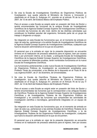 11/2/2009 BORRADOR CERO
38
2. Se crea la Escala de Investigadores Científicos de Organismos Públicos de
Investigación, que queda adscrita al Ministerio de Ciencia e Innovación y
clasificada en el Grupo A, Subgrupo A1, previsto en el artículo 76 de la Ley 7/
2007, de 12 de abril, del Estatuto Básico del Empleado Público.
Para el acceso a esta Escala se exigirá estar en posesión del título de Doctor y
tendrá encomendadas las funciones de la antigua Escala de Investigadores
Científicos de la Agencia Estatal Consejo Superior de Investigaciones Científicas y
en concreto las funciones de alto nivel, dentro de las distintas actividades que
constituyen la finalidad peculiar del organismo, formando parte de un grupo de
trabajo o dirigiendo un equipo.
Se integrarán en esta Escala los funcionarios que, en el momento de entrada en
vigor de esta ley, pertenezcan a la extinta Escala de Investigadores Científicos de
la Agencia Estatal Consejo Superior de Investigaciones Científicas, cualquiera que
fuera la situación administrativa en la que se encuentren.
El personal que a la entrada en vigor de la presente disposición se encuentre
inmerso en la realización de procesos selectivos para el ingreso, bien por acceso
libre o por promoción interna, en la citada y extinguida Escala de Investigadores
Científicos de la Agencia Estatal Consejo Superior de Investigaciones Científicas,
una vez superen la diferentes pruebas, serán nombrados funcionarios en la nueva
Escala de Investigadores Científicos.
Los funcionarios pertenecientes a esta nueva Escala de Investigadores Científicos
de Organismos Públicos de Investigación se considerarán acreditados para
Profesor Titular de universidad, a los efectos de lo dispuesto en el Título IX de la
Ley orgánica 6/2001, de 21 de diciembre, de Universidades.
3. Se crea la Escala de Científicos Titulares de Organismos Públicos de
Investigación, que queda adscrita al Ministerio de Ciencia e Innovación y
clasificada en el Grupo A, Subgrupo A1, previsto en el Artículo 76 de la Ley 7/
2007, de 12 de Abril del Estatuto Básico del Empleado Público.
Para el acceso a esta Escala se exigirá estar en posesión del título de Doctor y
tendrá encomendadas las funciones que le correspondían a las antiguas Escalas
de Científicos Titulares de la Agencia Estatal Consejo Superior de Investigaciones
Científicas y de Investigadores Titulares de los Organismos Públicos de
Investigación y en concreto las funciones que comprenden las actividades de
investigación científica o tecnológica, generalmente integrados en un equipo de
trabajo.
Se integrarán en esta Escala los funcionarios que, en el momento de entrada en
vigor de esta Ley, pertenezcan a las extintas Escalas de Científicos Titulares de la
Agencia Estatal Consejo Superior de Investigaciones Científicas, y la de
Investigadores Titulares de los Organismos Públicos de Investigación, cualquiera
que fuera la situación administrativa en la que se encuentren.
El personal que a la entrada en vigor de la presente disposición se encuentre
inmerso en la realización de procesos selectivos para el ingreso, bien por acceso
 