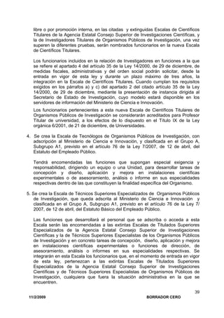 11/2/2009 BORRADOR CERO
39
libre o por promoción interna, en las citadas y extinguidas Escalas de Científicos
Titulares de la Agencia Estatal Consejo Superior de Investigaciones Científicas, y
la de Investigadores Titulares de Organismos Públicos de Investigación, una vez
superen la diferentes pruebas, serán nombrados funcionarios en la nueva Escala
de Científicos Titulares.
Los funcionarios incluidos en la relación de Investigadores en funciones a la que
se refiere el apartado 4 del artículo 35 de la Ley 14/2000, de 29 de diciembre, de
medidas fiscales, administrativas y del orden social podrán solicitar, desde la
entrada en vigor de esta ley y durante un plazo máximo de tres años, la
integración en la Escala de Científicos Titulares. Cuando cumplan los requisitos
exigidos en los párrafos a) y c) del apartado 2 del citado artículo 35 de la Ley
14/2000, de 29 de diciembre, mediante la presentación de instancia dirigida al
Secretario de Estado de Investigación, cuyo modelo estará disponible en los
servidores de información del Ministerio de Ciencia e Innovación.
Los funcionarios pertenecientes a esta nueva Escala de Científicos Titulares de
Organismos Públicos de Investigación se considerarán acreditados para Profesor
Titular de universidad, a los efectos de lo dispuesto en el Título IX de la Ley
orgánica 6/2001, de 21 de diciembre, de Universidades.
4. Se crea la Escala de Tecnólogos de Organismos Públicos de Investigación, con
adscripción al Ministerio de Ciencia e Innovación, y clasificada en el Grupo A,
Subgrupo A1, previsto en el artículo 76 de la Ley 7/2007, de 12 de abril, del
Estatuto del Empleado Público.
Tendrá encomendadas las funciones que supongan especial exigencia y
responsabilidad, dirigiendo un equipo o una Unidad, para desarrollar tareas de
concepción y diseño, aplicación y mejora en instalaciones científicas
experimentales o de asesoramiento, análisis o informe en sus especialidades
respectivas dentro de las que constituyen la finalidad específica del Organismo.
5. Se crea la Escala de Técnicos Superiores Especializados de Organismos Públicos
de Investigación, que queda adscrita al Ministerio de Ciencia e Innovación y
clasificada en el Grupo A, Subgrupo A1, previsto en el artículo 76 de la Ley 7/
2007, de 12 de abril, del Estatuto Básico del Empleado Público.
Las funciones que desarrollará el personal que se adscriba o acceda a esta
Escala serán las encomendadas a las extintas Escalas de Titulados Superiores
Especializados de la Agencia Estatal Consejo Superior de Investigaciones
Científicas y la de Técnicos Superiores Especialistas de los Organismos Públicos
de Investigación y en concreto tareas de concepción, diseño, aplicación y mejora
en instalaciones científicas experimentales o funciones de dirección, de
asesoramiento, análisis o informes en sus especialidades respectivas. Se
integrarán en esta Escala los funcionarios que, en el momento de entrada en vigor
de esta ley, pertenezcan a las extintas Escalas de Titulados Superiores
Especializados de la Agencia Estatal Consejo Superior de Investigaciones
Científicas y de Técnicos Superiores Especialistas de Organismos Públicos de
Investigación, cualquiera que fuera la situación administrativa en la que se
encuentren.
 