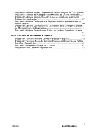 11/2/2009 BORRADOR CERO
4
Disposición Adicional Novena. Supresión de Escalas antiguas del CSIC y de los
Organismos Públicos de Investigación del Ministerio de Ciencia e Innovación... 37
Disposición Adicional Décima. Creación de nuevas Escalas de Organismos
Públicos de Investigación.................................................................................... 37
Disposición Adicional Decimoprimera. Régimen retributivo y económico de las
nuevas Escalas. .................................................................................................. 40
Disposición Adicional Decimosegunda. Modificación de la Ley orgánica 6/2001,
de 21 de diciembre, de Universidades. ............................................................... 41
Disposición Adicional Decimotercera. Protección de datos de carácter personal.
............................................................................................................................ 41
DISPOSICIONES TRANSITORIAS Y FINALES........................................................ 42
Disposición Transitoria Primera. Comité de Bioética de España......................... 42
Disposición Transitoria Segunda. Comisión Delegada del Gobierno para Política
Científica y Tecnológica. ..................................................................................... 42
Disposición Derogatoria. Derogación normativa. ................................................ 42
Disposición Final. Desarrollo reglamentario. ....................................................... 42
 
