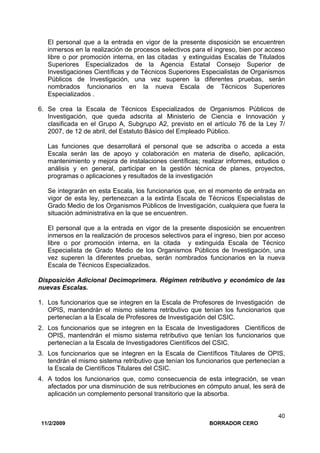 11/2/2009 BORRADOR CERO
40
El personal que a la entrada en vigor de la presente disposición se encuentren
inmersos en la realización de procesos selectivos para el ingreso, bien por acceso
libre o por promoción interna, en las citadas y extinguidas Escalas de Titulados
Superiores Especializados de la Agencia Estatal Consejo Superior de
Investigaciones Científicas y de Técnicos Superiores Especialistas de Organismos
Públicos de Investigación, una vez superen la diferentes pruebas, serán
nombrados funcionarios en la nueva Escala de Técnicos Superiores
Especializados .
6. Se crea la Escala de Técnicos Especializados de Organismos Públicos de
Investigación, que queda adscrita al Ministerio de Ciencia e Innovación y
clasificada en el Grupo A, Subgrupo A2, previsto en el artículo 76 de la Ley 7/
2007, de 12 de abril, del Estatuto Básico del Empleado Público.
Las funciones que desarrollará el personal que se adscriba o acceda a esta
Escala serán las de apoyo y colaboración en materia de diseño, aplicación,
mantenimiento y mejora de instalaciones científicas; realizar informes, estudios o
análisis y en general, participar en la gestión técnica de planes, proyectos,
programas o aplicaciones y resultados de la investigación
Se integrarán en esta Escala, los funcionarios que, en el momento de entrada en
vigor de esta ley, pertenezcan a la extinta Escala de Técnicos Especialistas de
Grado Medio de los Organismos Públicos de Investigación, cualquiera que fuera la
situación administrativa en la que se encuentren.
El personal que a la entrada en vigor de la presente disposición se encuentren
inmersos en la realización de procesos selectivos para el ingreso, bien por acceso
libre o por promoción interna, en la citada y extinguida Escala de Técnico
Especialista de Grado Medio de los Organismos Públicos de Investigación, una
vez superen la diferentes pruebas, serán nombrados funcionarios en la nueva
Escala de Técnicos Especializados.
Disposición Adicional Decimoprimera. Régimen retributivo y económico de las
nuevas Escalas.
1. Los funcionarios que se integren en la Escala de Profesores de Investigación de
OPIS, mantendrán el mismo sistema retributivo que tenían los funcionarios que
pertenecían a la Escala de Profesores de Investigación del CSIC.
2. Los funcionarios que se integren en la Escala de Investigadores Científicos de
OPIS, mantendrán el mismo sistema retributivo que tenían los funcionarios que
pertenecían a la Escala de Investigadores Científicos del CSIC.
3. Los funcionarios que se integren en la Escala de Científicos Titulares de OPIS,
tendrán el mismo sistema retributivo que tenían los funcionarios que pertenecían a
la Escala de Científicos Titulares del CSIC.
4. A todos los funcionarios que, como consecuencia de esta integración, se vean
afectados por una disminución de sus retribuciones en cómputo anual, les será de
aplicación un complemento personal transitorio que la absorba.
 