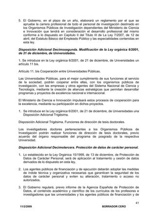 11/2/2009 BORRADOR CERO
41
5. El Gobierno, en el plazo de un año, elaborará un reglamento por el que se
apruebe la carrera profesional de todo el personal de investigación destinado en
los Organismos Públicos de Investigación dependientes del Ministerio de Ciencia
e Innovación que tendrá en consideración el desarrollo profesional del mismo
conforme a lo dispuesto en Capitulo II del Titulo III de La Ley 7/2007, de 12 de
abril, del Estatuto Básico del Empleado Público y las especialidades contenidas en
esta ley.
Disposición Adicional Decimosegunda. Modificación de la Ley orgánica 6/2001,
de 21 de diciembre, de Universidades.
1. Se introduce en la Ley orgánica 6/2001, de 21 de diciembre, de Universidades un
artículo 11 bis.
Artículo 11. bis Cooperación entre Universidades Públicas.
Las Universidades Públicas, para el mejor cumplimiento de sus funciones al servicio
de la sociedad, podrán cooperar entre ellas, con los organismos públicos de
investigación, con las empresas y otros agentes del Sistema Nacional de Ciencia y
Tecnología, mediante la creación de alianzas estratégicas que permitan desarrollar
programas y proyectos de excelencia nacional e internacional.
El Ministerio de Ciencia e Innovación impulsará estos procesos de cooperación para
la excelencia, mediante su participación en dichos proyectos.
1. Se introduce en la Ley orgánica 6/2001, de 21 de diciembre, de Universidades una
Disposición Adicional Trigésima.
Disposición Adicional Trigésima. Funciones de dirección de tesis doctorales.
Los investigadores doctores pertenecientes a los Organismos Públicos de
Investigación podrán realizar funciones de dirección de tesis doctorales, previo
acuerdo del órgano responsable del programa de posgrado de la respectiva
Universidad.
Disposición Adicional Decimotercera. Protección de datos de carácter personal.
1. Lo establecido en la Ley Orgánica 15/1999, de 13 de diciembre, de Protección de
Datos de Carácter Personal, será de aplicación al tratamiento y cesión de datos
derivados de lo dispuesto en esta ley.
2. Los agentes públicos de financiación y de ejecución deberán adoptar las medidas
de índole técnica y organizativa necesarias que garanticen la seguridad de los
datos de carácter personal y eviten su alteración, tratamiento o acceso no
autorizados.
3. El Gobierno regulará, previo informe de la Agencia Española de Protección de
Datos, el contenido académico y científico de los currículos de los profesores e
investigadores que las universidades y los agentes públicos de financiación y de
 