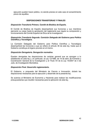 11/2/2009 BORRADOR CERO
42
ejecución pueden hacer público, no siendo preciso en este caso el consentimiento
previo de aquéllos.
DISPOSICIONES TRANSITORIAS Y FINALES
Disposición Transitoria Primera. Comité de Bioética de España.
El Comité de Bioética de España desempeñará sus funciones y sus miembros
ejercerán su cargo hasta la aprobación del reglamento que regule su composición y
funcionamiento del Comité Español de Ética de la Investigación.
Disposición Transitoria Segunda. Comisión Delegada del Gobierno para Política
Científica y Tecnológica.
La Comisión Delegada del Gobierno para Política Científica y Tecnológica
desempeñará las funciones a que se refiere el artículo 36 de esta ley, hasta que el
Gobierno constituya el órgano previsto en el mismo.
Disposición Derogatoria. Derogación normativa.
Quedan derogadas las disposiciones de carácter general que se opongan a lo
establecido en esta ley y, en particular, la Ley 13/1986, de 14 de abril, de Fomento y
Coordinación General de la Investigación y el Título VII de la Ley 14/2007 de 3 de
Julio, de Investigación Biomédica.
Disposición Final. Desarrollo reglamentario.
El Gobierno, a propuesta del Ministerio de Ciencia e Innovación, dictará las
disposiciones necesarias para la ejecución y desarrollo de la presente ley.
Se autoriza al Ministerio de Economía y Hacienda para realizar las modificaciones
presupuestarias que resulten necesarias para la aplicación de esta ley.
 