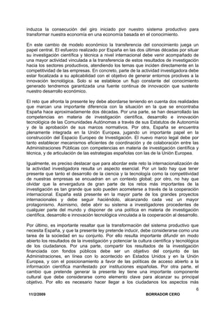 11/2/2009 BORRADOR CERO
6
induzca la consecución del giro iniciado por nuestro sistema productivo para
transformar nuestra economía en una economía basada en el conocimiento.
En este cambio de modelo económico la transferencia del conocimiento juega un
papel central. El esfuerzo realizado por España en las dos últimas décadas por situar
su investigación científica y técnica a nivel internacional debe venir acompañado de
una mayor actividad vinculada a la transferencia de estos resultados de investigación
hacia los sectores productivos, atendiendo los temas que inciden directamente en la
competitividad de las empresas. En concreto, parte de la actividad investigadora debe
estar focalizada a su aplicabilidad con el objetivo de generar entornos proclives a la
innovación tecnológica. Solo si se establece un flujo constante del conocimiento
generado tendremos garantizada una fuente continua de innovación que sustente
nuestro desarrollo económico.
El reto que afronta la presente ley debe abordarse teniendo en cuenta dos realidades
que marcan una importante diferencia con la situación en la que se encontraba
España hace aproximadamente dos décadas. Por una parte, se han desarrollado las
competencias en materia de investigación científica, desarrollo e innovación
tecnológica de las Comunidades Autónomas a través de sus Estatutos de Autonomía
y de la aprobación de sus marcos normativos. Por otra, España se encuentra
plenamente integrada en la Unión Europea, jugando un importante papel en la
construcción del Espacio Europeo de Investigación. El nuevo marco legal debe por
tanto establecer mecanismos eficientes de coordinación y de colaboración entre las
Administraciones Públicas con competencias en materia de investigación científica y
técnica, y de articulación de las estrategias españolas con las de la Unión Europea.
Igualmente, es preciso destacar que para abordar este reto la internacionalización de
la actividad investigadora resulta un aspecto esencial. Por un lado hay que tener
presente que tanto el desarrollo de la ciencia y la tecnología como la competitividad
de nuestras empresas se encuadran en un contexto global; por otro, no hay que
olvidar que la envergadura de gran parte de los retos más importantes de la
investigación es tan grande que solo pueden acometerse a través de la cooperación
internacional. España está presente en la mayor parte de los grandes proyectos
internacionales y debe seguir haciéndolo, alcanzando cada vez un mayor
protagonismo. Asimismo, debe abrir su sistema a investigadores procedentes de
cualquier parte del mundo y disponer de una política en materia de investigación
científica, desarrollo e innovación tecnológica vinculada a la cooperación al desarrollo.
Por último, es importante resaltar que la transformación del sistema productivo que
necesita España, y que la presente ley pretende inducir, debe considerarse como una
tarea de la sociedad en su conjunto. Por ello resulta importante difundir en modo
abierto los resultados de la investigación y potenciar la cultura científica y tecnológica
de los ciudadanos. Por una parte, compartir los resultados de la investigación
financiada con fondos públicos debe ser un objetivo del conjunto de las
Administraciones, en línea con lo acontecido en Estados Unidos y en la Unión
Europea, y con el posicionamiento a favor de las políticas de acceso abierto a la
información científica manifestado por instituciones españolas. Por otra parte, el
cambio que pretende generar la presente ley tiene una importante componente
cultural que debe considerarse como elemento clave para alcanzar su principal
objetivo. Por ello es necesario hacer llegar a los ciudadanos los aspectos más
 