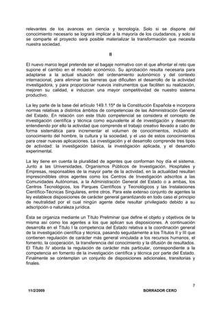 11/2/2009 BORRADOR CERO
7
relevantes de los avances en ciencia y tecnología. Solo si se dispone del
conocimiento necesario se logrará implicar a la mayoría de los ciudadanos, y solo si
se comparte el proyecto será posible materializar la transformación que necesita
nuestra sociedad.
II
El nuevo marco legal pretende ser el bagaje normativo con el que afrontar el reto que
supone el cambio en el modelo económico. Su aprobación resulta necesaria para
adaptarse a la actual situación del ordenamiento autonómico y del contexto
internacional, para eliminar las barreras que dificulten el desarrollo de la actividad
investigadora, y para proporcionar nuevos instrumentos que faciliten su realización,
mejoren su calidad, e induzcan una mayor competitividad de nuestro sistema
productivo.
La ley parte de la base del artículo 149.1.15ª de la Constitución Española e incorpora
normas relativas a distintos ámbitos de competencias de las Administración General
del Estado. En relación con este título competencial se considera el concepto de
investigación científica y técnica como equivalente al de investigación y desarrollo
entendiendo por ello la actividad que comprende el trabajo creativo llevado a cabo de
forma sistemática para incrementar el volumen de conocimientos, incluido el
conocimiento del hombre, la cultura y la sociedad, y el uso de estos conocimientos
para crear nuevas aplicaciones. La investigación y el desarrollo comprende tres tipos
de actividad: la investigación básica, la investigación aplicada, y el desarrollo
experimental.
La ley tiene en cuenta la pluralidad de agentes que conforman hoy día el sistema.
Junto a las Universidades, Organismos Públicos de Investigación, Hospitales y
Empresas, responsables de la mayor parte de la actividad, en la actualidad resultan
imprescindibles otros agentes como los Centros de Investigación adscritos a las
Comunidades Autónomas, a la Administración General del Estado o a ambas, los
Centros Tecnológicos, los Parques Científicos y Tecnológicos y las Instalaciones
Científico-Técnicas Singulares, entre otros. Para este extenso conjunto de agentes la
ley establece disposiciones de carácter general garantizando en todo caso el principio
de neutralidad por el cual ningún agente debe resultar privilegiado debido a su
adscripción o naturaleza jurídica.
Ésta se organiza mediante un Título Preliminar que define el objeto y objetivos de la
misma así como los agentes a los que aplican sus disposiciones. A continuación
desarrolla en el Título I la competencia del Estado relativa a la coordinación general
de la investigación científica y técnica, pasando seguidamente a los Títulos II y III que
contienen regulación de carácter más general vinculada a los recursos humanos, el
fomento, la cooperación, la transferencia del conocimiento y la difusión de resultados.
El Título IV aborda la regulación de carácter más particular, correspondiente a la
competencia en fomento de la investigación científica y técnica por parte del Estado.
Finalmente se contemplan un conjunto de disposiciones adicionales, transitorias y
finales.
 