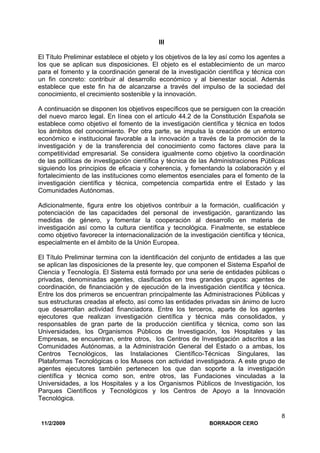 11/2/2009 BORRADOR CERO
8
III
El Título Preliminar establece el objeto y los objetivos de la ley así como los agentes a
los que se aplican sus disposiciones. El objeto es el establecimiento de un marco
para el fomento y la coordinación general de la investigación científica y técnica con
un fin concreto: contribuir al desarrollo económico y al bienestar social. Además
establece que este fin ha de alcanzarse a través del impulso de la sociedad del
conocimiento, el crecimiento sostenible y la innovación.
A continuación se disponen los objetivos específicos que se persiguen con la creación
del nuevo marco legal. En línea con el artículo 44.2 de la Constitución Española se
establece como objetivo el fomento de la investigación científica y técnica en todos
los ámbitos del conocimiento. Por otra parte, se impulsa la creación de un entorno
económico e institucional favorable a la innovación a través de la promoción de la
investigación y de la transferencia del conocimiento como factores clave para la
competitividad empresarial. Se considera igualmente como objetivo la coordinación
de las políticas de investigación científica y técnica de las Administraciones Públicas
siguiendo los principios de eficacia y coherencia, y fomentando la colaboración y el
fortalecimiento de las instituciones como elementos esenciales para el fomento de la
investigación científica y técnica, competencia compartida entre el Estado y las
Comunidades Autónomas.
Adicionalmente, figura entre los objetivos contribuir a la formación, cualificación y
potenciación de las capacidades del personal de investigación, garantizando las
medidas de género, y fomentar la cooperación al desarrollo en materia de
investigación así como la cultura científica y tecnológica. Finalmente, se establece
como objetivo favorecer la internacionalización de la investigación científica y técnica,
especialmente en el ámbito de la Unión Europea.
El Título Preliminar termina con la identificación del conjunto de entidades a las que
se aplican las disposiciones de la presente ley, que componen el Sistema Español de
Ciencia y Tecnología. El Sistema está formado por una serie de entidades públicas o
privadas, denominadas agentes, clasificados en tres grandes grupos: agentes de
coordinación, de financiación y de ejecución de la investigación científica y técnica.
Entre los dos primeros se encuentran principalmente las Administraciones Públicas y
sus estructuras creadas al efecto, así como las entidades privadas sin ánimo de lucro
que desarrollan actividad financiadora. Entre los terceros, aparte de los agentes
ejecutores que realizan investigación científica y técnica más consolidados, y
responsables de gran parte de la producción científica y técnica, como son las
Universidades, los Organismos Públicos de Investigación, los Hospitales y las
Empresas, se encuentran, entre otros, los Centros de Investigación adscritos a las
Comunidades Autónomas, a la Administración General del Estado o a ambas, los
Centros Tecnológicos, las Instalaciones Científico-Técnicas Singulares, las
Plataformas Tecnológicas o los Museos con actividad investigadora. A este grupo de
agentes ejecutores también pertenecen los que dan soporte a la investigación
científica y técnica como son, entre otros, las Fundaciones vinculadas a la
Universidades, a los Hospitales y a los Organismos Públicos de Investigación, los
Parques Científicos y Tecnológicos y los Centros de Apoyo a la Innovación
Tecnológica.
 