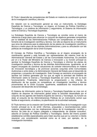 11/2/2009 BORRADOR CERO
9
IV
El Título I desarrolla las competencias del Estado en materia de coordinación general
de la investigación científica y técnica.
En relación con la coordinación general se crea un instrumento, la Estrategia
Española de Ciencia y Tecnología, un órgano, el Consejo de Política Científica y
Tecnológica, y un sistema de información y seguimiento, el Sistema de Información
sobre la Ciencia y Tecnología Españolas.
La Estrategia Española de Ciencia y Tecnología se concibe como el marco de
referencia a largo plazo para alcanzar un conjunto de objetivos generales compartidos
por la totalidad de las Administraciones Públicas con competencias en materia de
fomento de la investigación científica y técnica. Con ello se dispone de un instrumento
que sirva de referencia para la elaboración de los planes de investigación científica y
técnica a medio plazo de las distintas Administraciones y para su articulación con las
políticas de investigación de la Unión Europea.
El Consejo de Política Científica y Tecnológica es el órgano encargado de la
coordinación general y está formado por representantes del máximo nivel de la
Administración General del Estado y de las Comunidades Autónomas. Es presidido
por el o la Titular del Ministerio de Ciencia e Innovación y su función principal es
aprobar la Estrategia Española de Ciencia y Tecnología e informar los planes de
investigación científica y técnica de las distintas Administraciones. Igualmente, es el
órgano encargado de coordinar actuaciones de carácter intercomunitario en materia
de innovación tecnológica y de promover acciones conjuntas entre Comunidades
Autónomas o entre éstas y la Administración General del Estado para el desarrollo de
programas y proyectos de investigación. Este Consejo es asimismo el encargado de
aprobar los criterios generales por los que se regirá la actividad del Sistema de
Información sobre la Ciencia y Tecnología Españolas así como velar por su buen
funcionamiento. Finalmente, determinará la programación y los criterios de
distribución de las ayudas no competitivas en investigación científica y técnica
provenientes de la Unión Europea. Igualmente, establecerá los mecanismos de
evaluación del desarrollo de la Estrategia.
El Sistema de Información sobre la Ciencia y Tecnología Españolas se crea con el
objetivo de disponer de información global sobre la actividad desarrollada por el
conjunto de los agentes del Sistema Español de Ciencia y Tecnología. Su función es
dotar al conjunto de las Administraciones Públicas de un instrumento común que
facilite el seguimiento, el análisis y la planificación de la actividad realizada.
El Título termina con la creación del Comité Español de Ética de la Investigación cuya
función principal es la de emitir informes, propuestas y recomendaciones sobre
materias relacionadas con las implicaciones éticas de la investigación científica y
técnica. Se trata de un órgano colegiado e independiente, de carácter consultivo,
adscrito al Consejo de Política Científica y Tecnológica. Dentro del mismo pueden
establecerse comités especializados para tratar asuntos que por su volumen o interés
requieran una consideración sectorial como es el caso, por ejemplo, de la
investigación biomédica.
 