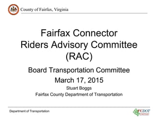 County of Fairfax, Virginia
Department of Transportation
Fairfax Connector
Riders Advisory Committee
(RAC)
Board Transportation Committee
March 17, 2015
Stuart Boggs
Fairfax County Department of Transportation
 