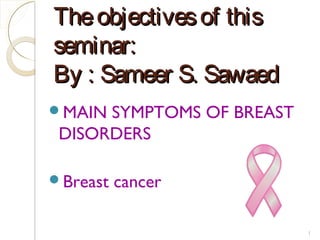 Theobjectivesof thisTheobjectivesof this
seminar:seminar:
By : Sameer S. SawaedBy : Sameer S. Sawaed
MAIN SYMPTOMS OF BREAST
DISORDERS
Breast cancer
1
 
