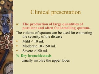 Clinical presentation The production of large quantities of purulent and often foul-smelling sputum.   The volume of sputum can be used for estimating the severity of the disease Mild < 10 mL Moderate 10~150 mL Severe >150 mL ※  Dry bronchiectasis   usually involve the upper lobes  