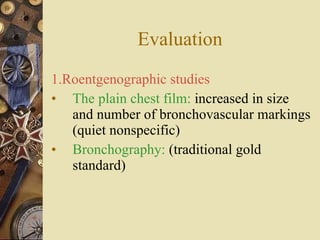 Evaluation 1.Roentgenographic studies The plain chest film:  increased in size and number of bronchovascular markings (quiet nonspecific) Bronchography:  (traditional gold standard) 