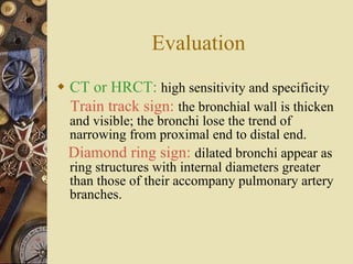 Evaluation CT or HRCT:   high sensitivity and specificity Train track sign:   the bronchial wall is thicken and visible; the bronchi lose the trend of narrowing from proximal end to distal end. Diamond ring sign:  dilated bronchi appear as ring structures with internal diameters greater than those of their accompany pulmonary artery branches. 