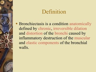 Definition Bronchiectasis is a condition  anatomically  defined by  chronic ,  irreversible dilation  and  distortion  of the  bronchi  caused by inflammatory destruction of the  muscular  and  elastic components  of the bronchial walls.  