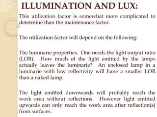 ILLUMINATION AND LUX:
This utilization factor is somewhat more complicated to
determine than the maintenance factor.
The utilization factor will depend on the following:
The luminarie properties. One needs the light output ratio
(LOR). How much of the light emitted by the lamps
actually leaves the luminarie? An enclosed lamp in a
luminarie with low reflectivity will have a smaller LOR
than a naked lamp.

The light emitted downwards will probably reach the
work area without reflections. However light emitted
upwards can only reach the work area after reflection(s)
from surfaces.

 