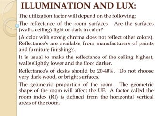 ILLUMINATION AND LUX:
The utilization factor will depend on the following:
The reflectance of the room surfaces. Are the surfaces
(walls, ceiling) light or dark in color?
(A color with strong chroma does not reflect other colors).
Reflectance's are available from manufacturers of paints
and furniture finishing's.
It is usual to make the reflectance of the ceiling highest,
walls slightly lower and the floor darker.
Reflectance's of desks should be 20-40%. Do not choose
very dark wood, or bright surfaces.
The geometric proportion of the room. The geometric
shape of the room will affect the UF. A factor called the
room index (RI) is defined from the horizontal vertical
areas of the room.

 