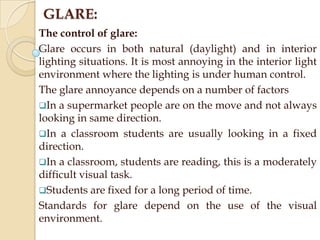 GLARE:
The control of glare:
Glare occurs in both natural (daylight) and in interior
lighting situations. It is most annoying in the interior light
environment where the lighting is under human control.
The glare annoyance depends on a number of factors
In a supermarket people are on the move and not always
looking in same direction.
In a classroom students are usually looking in a fixed
direction.
In a classroom, students are reading, this is a moderately
difficult visual task.
Students are fixed for a long period of time.
Standards for glare depend on the use of the visual
environment.

 