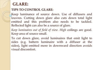 GLARE:
TIPS TO CONTROL GLARE:
Keep luminance of source down. Use of diffusers and
louvres. Cutting down glare also cuts down total light
emitted and this problem also needs to be tackled.
Reflected light can also be a source of glare.
Keep luminaires out of field of view. High ceilings are good.
Keep area of source small.
To cut down glare, avoid luminaires that emit light to
sides (e.g. battern luminaire with a diffuser at the
sides), light emitted more in downward direction avoids
visual discomfort.

 