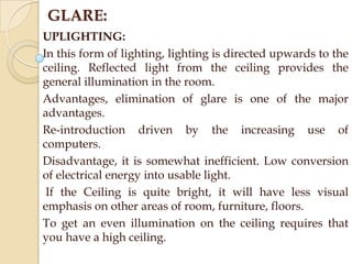GLARE:
UPLIGHTING:
In this form of lighting, lighting is directed upwards to the
ceiling. Reflected light from the ceiling provides the
general illumination in the room.
Advantages, elimination of glare is one of the major
advantages.
Re-introduction driven by the increasing use of
computers.
Disadvantage, it is somewhat inefficient. Low conversion
of electrical energy into usable light.
If the Ceiling is quite bright, it will have less visual
emphasis on other areas of room, furniture, floors.
To get an even illumination on the ceiling requires that
you have a high ceiling.

 