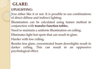 GLARE:
UPLIGHTING:
You either like it or not. It is possible to use combinations
of direct diffuse and indirect lighting.
Illumination can be calculated using lumen method in
conjunction with transfer function tables.
Need to maintain a uniform illumination on ceiling.
Eliminates light hot-spots that can result in glare.
Harder with low ceiling.
Besides less glare, concentrated beam downlights result in
darker ceiling. This can result in an oppressive
psychological effect.

 