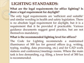 LIGHTING STANDARDS:
What are the legal requirements for office lighting? Is
there a legal requirement for daylight?
The only legal requirements are 'sufficient and suitable'
and similar wording in health and safety legislation. There
is no absolute legal requirement for daylight, but it is a
requirement that it be provided if practicable. Various
guidance documents suggest good practice, but are not
themselves mandatory.
What is the recommended lighting level for offices?
The Code for Lighting recommends a maintained
illuminance of 500 lux for general offices (e.g. writing,
typing, reading, data processing, etc.) and for CAD work
stations and conference/meetings rooms. Where the main
task is less demanding, e.g. filing, a lower level of 300 lux
is recommended.

 