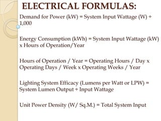 ELECTRICAL FORMULAS:
Demand for Power (kW) = System Input Wattage (W) ÷
1,000
Energy Consumption (kWh) = System Input Wattage (kW)
x Hours of Operation/Year
Hours of Operation / Year = Operating Hours / Day x
Operating Days / Week x Operating Weeks / Year
Lighting System Efficacy (Lumens per Watt or LPW) =
System Lumen Output ÷ Input Wattage
Unit Power Density (W/ Sq.M.) = Total System Input

 