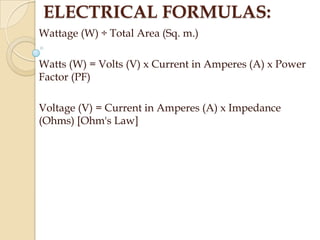 ELECTRICAL FORMULAS:
Wattage (W) ÷ Total Area (Sq. m.)
Watts (W) = Volts (V) x Current in Amperes (A) x Power
Factor (PF)
Voltage (V) = Current in Amperes (A) x Impedance
(Ohms) [Ohm's Law]

 