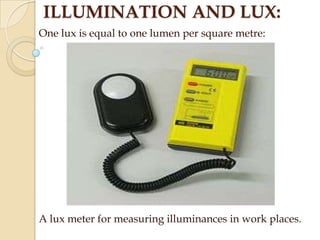 ILLUMINATION AND LUX:
One lux is equal to one lumen per square metre:

A lux meter for measuring illuminances in work places.

 