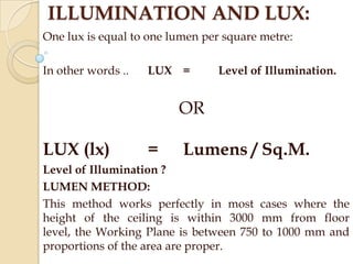 ILLUMINATION AND LUX:
One lux is equal to one lumen per square metre:
In other words ..

LUX =

Level of Illumination.

OR

LUX (lx)

=

Lumens / Sq.M.

Level of Illumination ?
LUMEN METHOD:
This method works perfectly in most cases where the
height of the ceiling is within 3000 mm from floor
level, the Working Plane is between 750 to 1000 mm and
proportions of the area are proper.

 