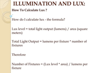 ILLUMINATION AND LUX:
How To Calculate Lux ?
How do I calculate lux - the formula?
Lux level = total light output (lumens) / area (square
meters)

Total Light Output = lumens per fixture * number of
fixtures
Therefore
Number of Fixtures = (Lux level * area) / lumens per
fixture

 