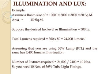 ILLUMINATION AND LUX:
Example:
Assume a Room size of = 10000 x 8000 x 3000 = 80 Sq.M.
Area =
80 Sq.M.
Suppose the desired lux level or Illumination = 300 lx.
Total Lumens required = 300 x 80 = 24,000 lumens.
Assuming that you are using 36W Lamp (FTL) and the
same has 2,400 lumens illumination.
Number of Fixtures required = 24,000 / 2400 = 10 Nos.
So you need 10 Nos. of 36W Tube Light Fittings.

 