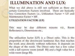 ILLUMINATION AND LUX:
What we did above is still not sufficient as there are
certain Correction Factors involved. There are basically
two Correction Factors i.e., Utilization Factor = UF and
Maintenance Factor = MF.
UTILIZATION FACTOR: (UF)
This may be due different
Reflectance's, Dimensions etc.,

reasons

viz.,

Room

The utilization factor (UF) is a Direct ratio. This is the
proportion of the downward luminous flux that reaches
the work area directly without reflection. It depends on
the shape of the room. The Direct ratio has a low value
with a tall narrow room (small RI) and a high value for a
wide room (large RI).

 