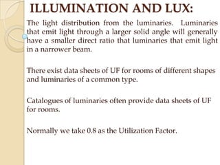ILLUMINATION AND LUX:
The light distribution from the luminaries. Luminaries
that emit light through a larger solid angle will generally
have a smaller direct ratio that luminaries that emit light
in a narrower beam.
There exist data sheets of UF for rooms of different shapes
and luminaries of a common type.
Catalogues of luminaries often provide data sheets of UF
for rooms.

Normally we take 0.8 as the Utilization Factor.

 