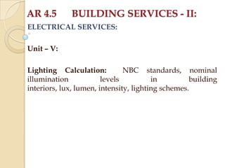 AR 4.5

BUILDING SERVICES - II:

ELECTRICAL SERVICES:
Unit – V:
Lighting Calculation:
NBC standards, nominal
illumination
levels
in
building
interiors, lux, lumen, intensity, lighting schemes.

 