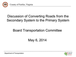 County of Fairfax, Virginia
Department of Transportation
Discussion of Converting Roads from the
Secondary System to the Primary System
Board Transportation Committee
May 6, 2014
 
