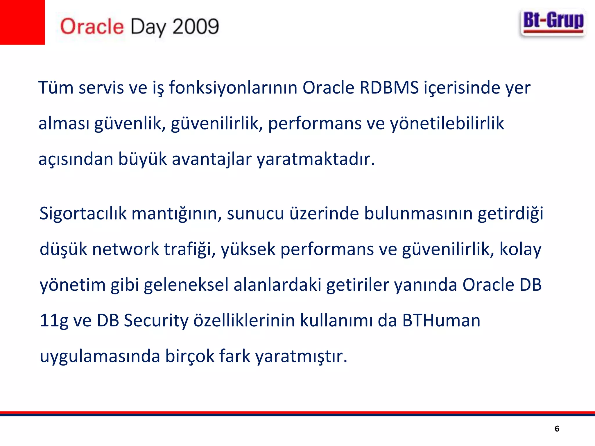 Tüm servis ve iş fonksiyonlarının OracleRDBMS içerisinde yer alması güvenlik, güvenilirlik, performans ve yönetilebilirlik açısından büyük avantajlar yaratmaktadır.Sigortacılık mantığının, sunucu üzerinde bulunmasının getirdiği düşük network trafiği, yüksek performans ve güvenilirlik, kolay yönetim gibi geleneksel alanlardaki getiriler yanında OracleDB 11g ve DBSecurity özelliklerinin kullanımı da BTHuman uygulamasında birçok fark yaratmıştır.