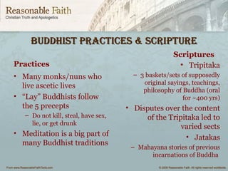 BuddhiSt PracticeS & ScriPtureBuddhiSt PracticeS & ScriPture
Practices
• Many monks/nuns who
live ascetic lives
• “Lay” Buddhists follow
the 5 precepts
– Do not kill, steal, have sex,
lie, or get drunk
• Meditation is a big part of
many Buddhist traditions
Scriptures
• Tripitaka
– 3 baskets/sets of supposedly
original sayings, teachings,
philosophy of Buddha (oral
for ~400 yrs)
• Disputes over the content
of the Tripitaka led to
varied sects
• Jatakas
– Mahayana stories of previous
incarnations of Buddha
 