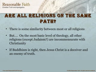 Are All religions on the sAmeAre All religions on the sAme
pAth?pAth?
• There is some similarity between most or all religions
• But…. On the most basic level of theology, all other
religions (except Judaism?) are incommensurate with
Christianity
• If Buddhism is right, then Jesus Christ is a deceiver and
an enemy of truth.
 