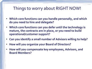 Things to worry about RIGHT NOW!

• Which core functions can you handle personally, and which
  do you need to hire and delegate?
• Which core functions can you defer until the technology is
  mature, the contracts are in place, or you need to build
  operational/customer support?
• Can you identify a small number of Advisors willing to help?
• How will you organize your Board of Directors?
• How will you compensate key employees, Advisors, and
  Board Members?
 