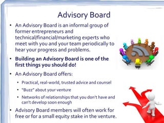 Advisory Board
• An Advisory Board is an informal group of
  former entrepreneurs and
  technical/financial/marketing experts who
  meet with you and your team periodically to
  hear your progress and problems.
• Building an Advisory Board is one of the
  first things you should do!
• An Advisory Board offers:
   • Practical, real-world, trusted advice and counsel
   • “Buzz” about your venture
   • Networks of relationships that you don’t have and
     can’t develop soon enough
• Advisory Board members will often work for
  free or for a small equity stake in the venture.
 