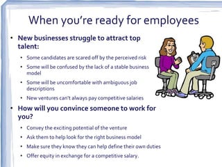 When you’re ready for employees
• New businesses struggle to attract top
  talent:
   • Some candidates are scared off by the perceived risk
   • Some will be confused by the lack of a stable business
     model
   • Some will be uncomfortable with ambiguous job
     descriptions
   • New ventures can’t always pay competitive salaries
• How will you convince someone to work for
  you?
   • Convey the exciting potential of the venture
   • Ask them to help look for the right business model
   • Make sure they know they can help define their own duties
   • Offer equity in exchange for a competitive salary.
 