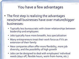 You have a few advantages

• The first step is realizing the advantages
  new/small businesses have over mature/bigger
  businesses:
  • Typically less bureaucratic with closer relationships between
    leadership and employees
  • Jobs typically have more breadth, less specialization
  • Many entrepreneurs treat their work force as if it’s an
    extension of their family
  • New companies often offer more flexibility, more job
    diversity, and the possibility of high growth
  • Jobs can be designed to deal with employees’ individual
    needs (days off, flexible hours, work-from-home, etc.)
 