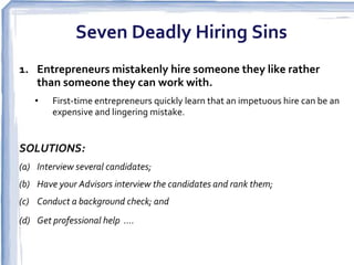 Seven Deadly Hiring Sins
1. Entrepreneurs mistakenly hire someone they like rather
   than someone they can work with.
    •   First-time entrepreneurs quickly learn that an impetuous hire can be an
        expensive and lingering mistake.  


SOLUTIONS:
(a) Interview several candidates;
(b) Have your Advisors interview the candidates and rank them;
(c) Conduct a background check; and
(d) Get professional help .... 
 